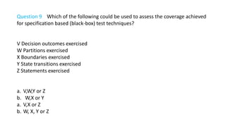 Question 9 Which of the following could be used to assess the coverage achieved
for specification based (black-box) test techniques?
V Decision outcomes exercised
W Partitions exercised
X Boundaries exercised
Y State transitions exercised
Z Statements exercised
a. V,W,Y or Z
b. W,X or Y
a. V,X or Z
b. W, X, Y or Z
 