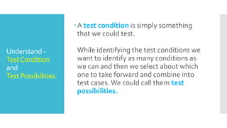 Understand -
TestCondition
and
Test Possibilities.
A test condition is simply something
that we could test.
While identifying the test conditions we
want to identify as many conditions as
we can and then we select about which
one to take forward and combine into
test cases.We could call them test
possibilities.
 