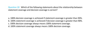 Question 10 Which of the following statements about the relationship between
statement coverage and decision coverage is correct?
a. 100% decision coverage is achieved if statement coverage is greater than 90%.
b. 100% statement coverage is achieved if decision coverage is greater than 90%.
c. 100% decision coverage always means 100% statement coverage.
d. 100% statement coverage always means 100% decision coverage.
 