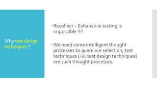 Why test design
techniques ?
Recollect – Exhaustive testing is
impossible !!!!
We need some intelligent thought
processes to guide our selection; test
techniques (i.e. test design techniques)
are such thought processes.
 