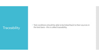 Traceability
 Test conditions should be able to be linked back to their sources in
the test basis - this is called traceability.
 