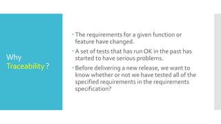 Why
Traceability ?
 The requirements for a given function or
feature have changed.
 A set of tests that has run OK in the past has
started to have serious problems.
 Before delivering a new release, we want to
know whether or not we have tested all of the
specified requirements in the requirements
specification?
 