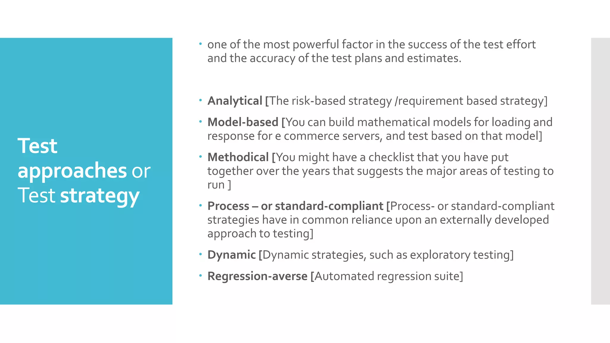 Test
approaches or
Test strategy
 one of the most powerful factor in the success of the test effort
and the accuracy of the test plans and estimates.
 Analytical [The risk-based strategy /requirement based strategy]
 Model-based [You can build mathematical models for loading and
response for e commerce servers, and test based on that model]
 Methodical [You might have a checklist that you have put
together over the years that suggests the major areas of testing to
run ]
 Process – or standard-compliant [Process- or standard-compliant
strategies have in common reliance upon an externally developed
approach to testing]
 Dynamic [Dynamic strategies, such as exploratory testing]
 Regression-averse [Automated regression suite]
 