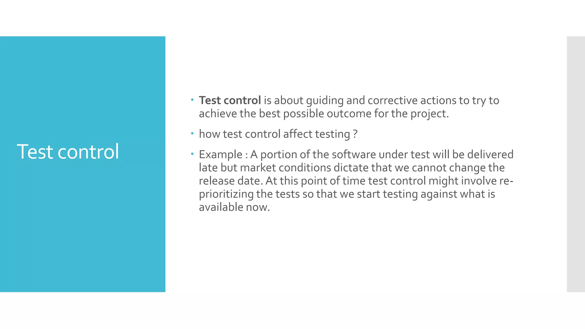 Test control
 Test control is about guiding and corrective actions to try to
achieve the best possible outcome for the project.
 how test control affect testing ?
 Example : A portion of the software under test will be delivered
late but market conditions dictate that we cannot change the
release date. At this point of time test control might involve re-
prioritizing the tests so that we start testing against what is
available now.
 