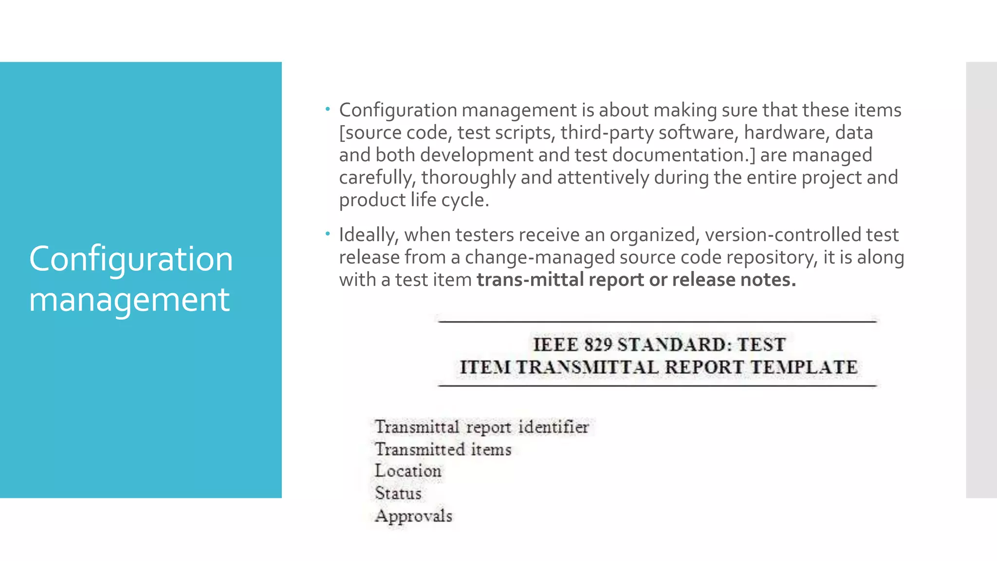 Configuration
management
 Configuration management is about making sure that these items
[source code, test scripts, third-party software, hardware, data
and both development and test documentation.] are managed
carefully, thoroughly and attentively during the entire project and
product life cycle.
 Ideally, when testers receive an organized, version-controlled test
release from a change-managed source code repository, it is along
with a test item trans-mittal report or release notes.
 