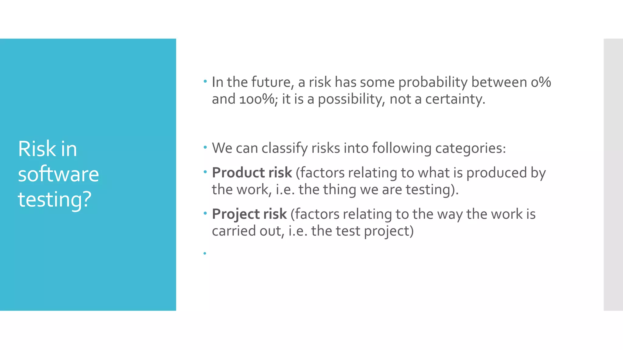 Risk in
software
testing?
 In the future, a risk has some probability between 0%
and 100%; it is a possibility, not a certainty.
 We can classify risks into following categories:
 Product risk (factors relating to what is produced by
the work, i.e. the thing we are testing).
 Project risk (factors relating to the way the work is
carried out, i.e. the test project)

 