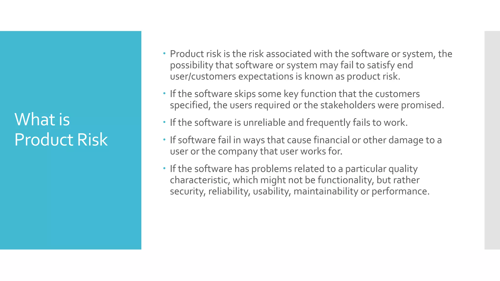 What is
Product Risk
 Product risk is the risk associated with the software or system, the
possibility that software or system may fail to satisfy end
user/customers expectations is known as product risk.
 If the software skips some key function that the customers
specified, the users required or the stakeholders were promised.
 If the software is unreliable and frequently fails to work.
 If software fail in ways that cause financial or other damage to a
user or the company that user works for.
 If the software has problems related to a particular quality
characteristic, which might not be functionality, but rather
security, reliability, usability, maintainability or performance.
 