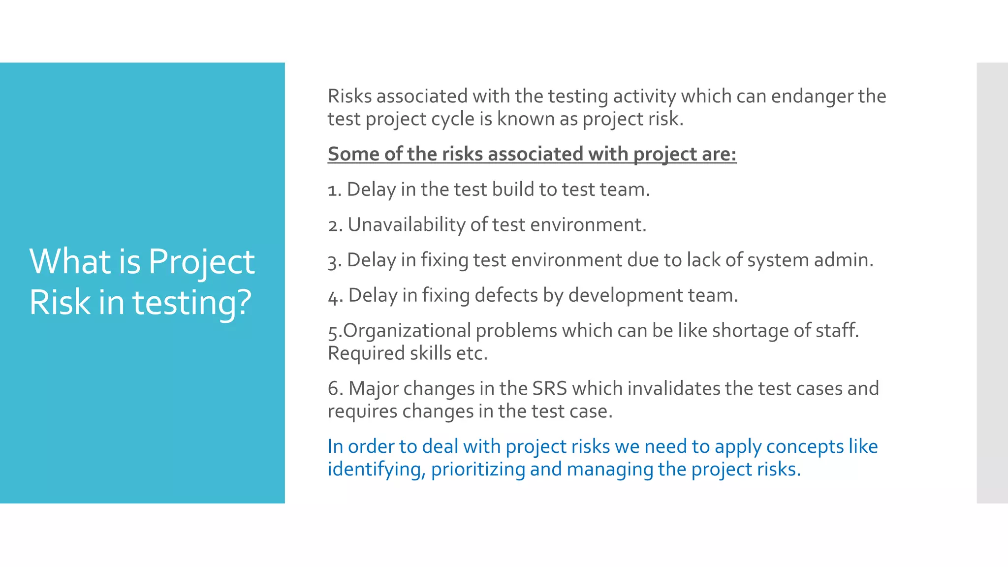 What is Project
Risk in testing?
Risks associated with the testing activity which can endanger the
test project cycle is known as project risk.
Some of the risks associated with project are:
1. Delay in the test build to test team.
2. Unavailability of test environment.
3. Delay in fixing test environment due to lack of system admin.
4. Delay in fixing defects by development team.
5.Organizational problems which can be like shortage of staff.
Required skills etc.
6. Major changes in the SRS which invalidates the test cases and
requires changes in the test case.
In order to deal with project risks we need to apply concepts like
identifying, prioritizing and managing the project risks.
 