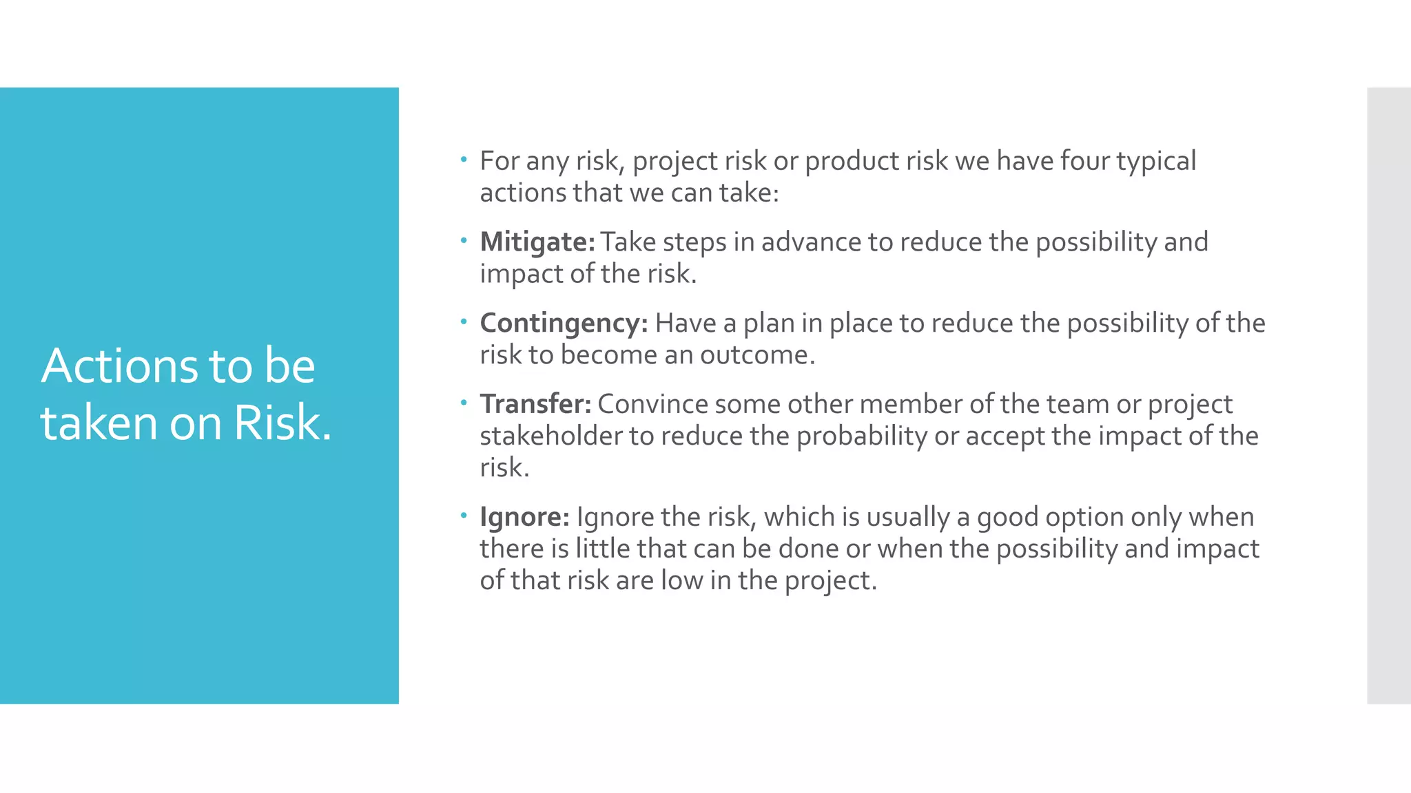 Actions to be
taken on Risk.
 For any risk, project risk or product risk we have four typical
actions that we can take:
 Mitigate:Take steps in advance to reduce the possibility and
impact of the risk.
 Contingency: Have a plan in place to reduce the possibility of the
risk to become an outcome.
 Transfer: Convince some other member of the team or project
stakeholder to reduce the probability or accept the impact of the
risk.
 Ignore: Ignore the risk, which is usually a good option only when
there is little that can be done or when the possibility and impact
of that risk are low in the project.
 