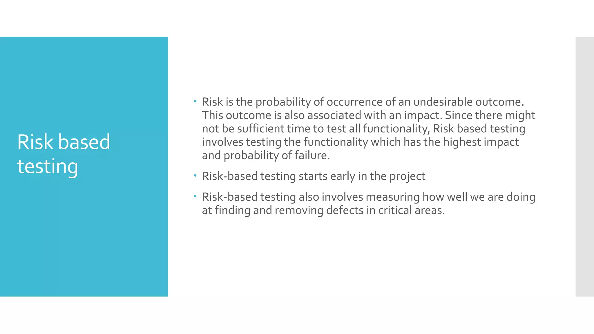 Risk based
testing
 Risk is the probability of occurrence of an undesirable outcome.
This outcome is also associated with an impact. Since there might
not be sufficient time to test all functionality, Risk based testing
involves testing the functionality which has the highest impact
and probability of failure.
 Risk-based testing starts early in the project
 Risk-based testing also involves measuring how well we are doing
at finding and removing defects in critical areas.
 