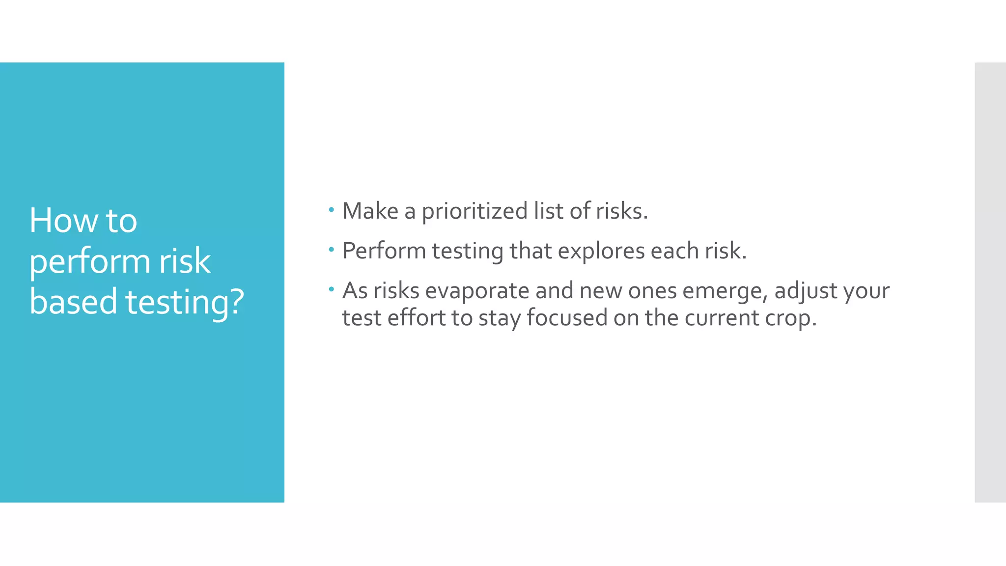 How to
perform risk
based testing?
 Make a prioritized list of risks.
 Perform testing that explores each risk.
 As risks evaporate and new ones emerge, adjust your
test effort to stay focused on the current crop.
 