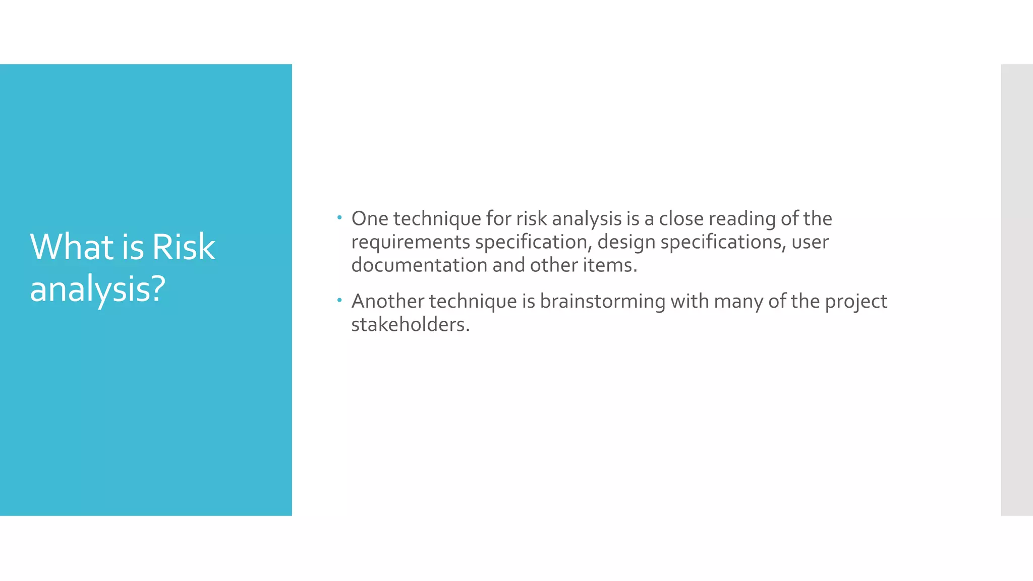 What is Risk
analysis?
 One technique for risk analysis is a close reading of the
requirements specification, design specifications, user
documentation and other items.
 Another technique is brainstorming with many of the project
stakeholders.
 