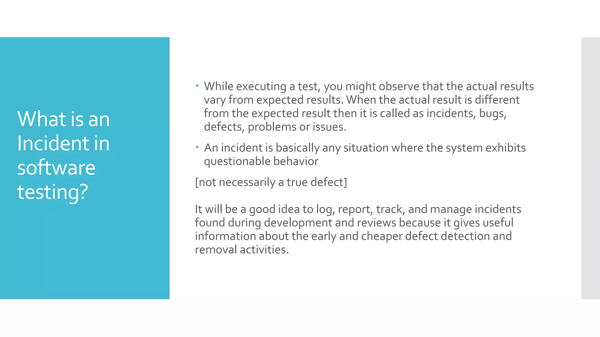 What is an
Incident in
software
testing?
 While executing a test, you might observe that the actual results
vary from expected results.When the actual result is different
from the expected result then it is called as incidents, bugs,
defects, problems or issues.
 An incident is basically any situation where the system exhibits
questionable behavior
[not necessarily a true defect]
It will be a good idea to log, report, track, and manage incidents
found during development and reviews because it gives useful
information about the early and cheaper defect detection and
removal activities.
 