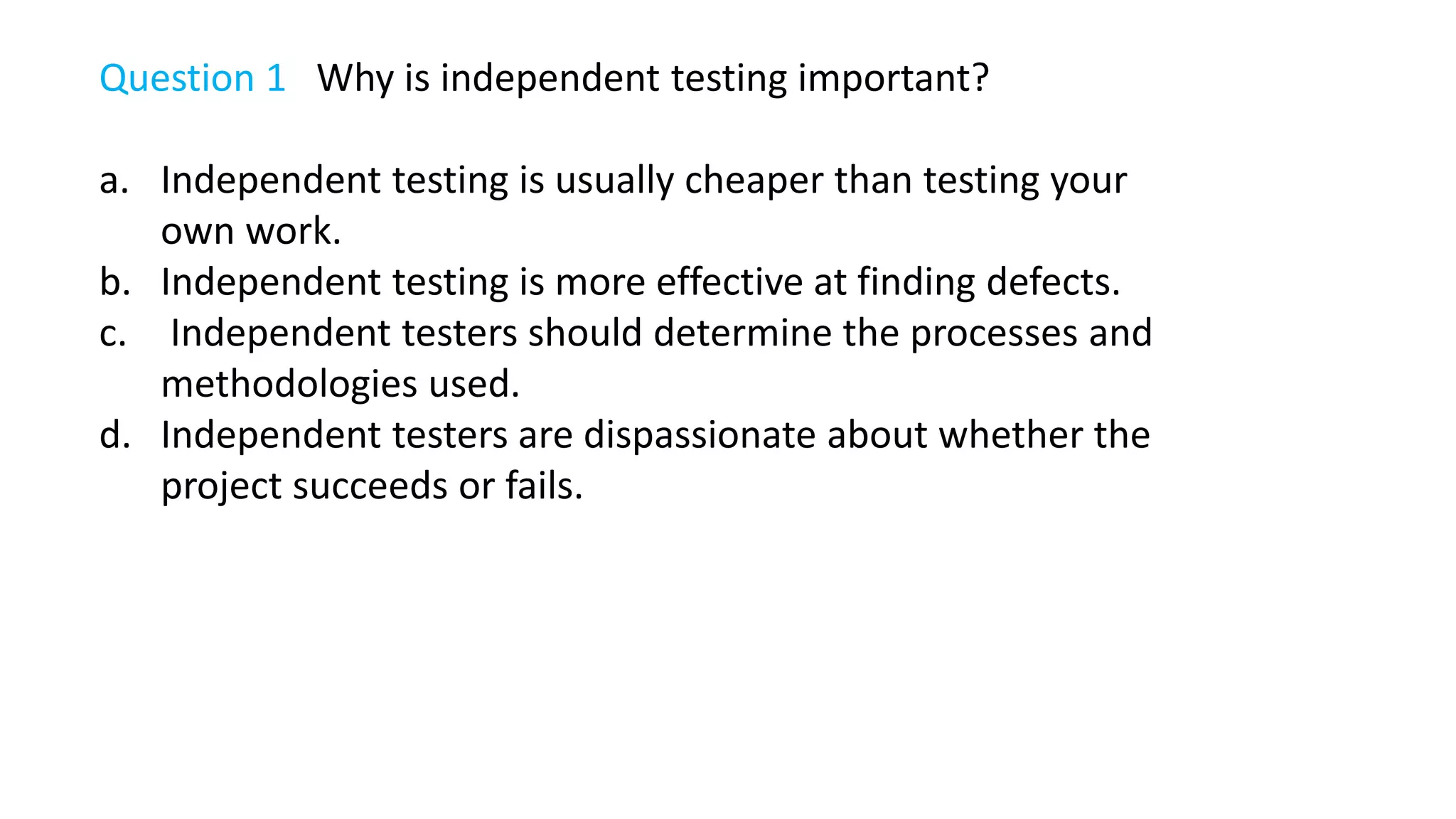 Question 1 Why is independent testing important?
a. Independent testing is usually cheaper than testing your
own work.
b. Independent testing is more effective at finding defects.
c. Independent testers should determine the processes and
methodologies used.
d. Independent testers are dispassionate about whether the
project succeeds or fails.
 