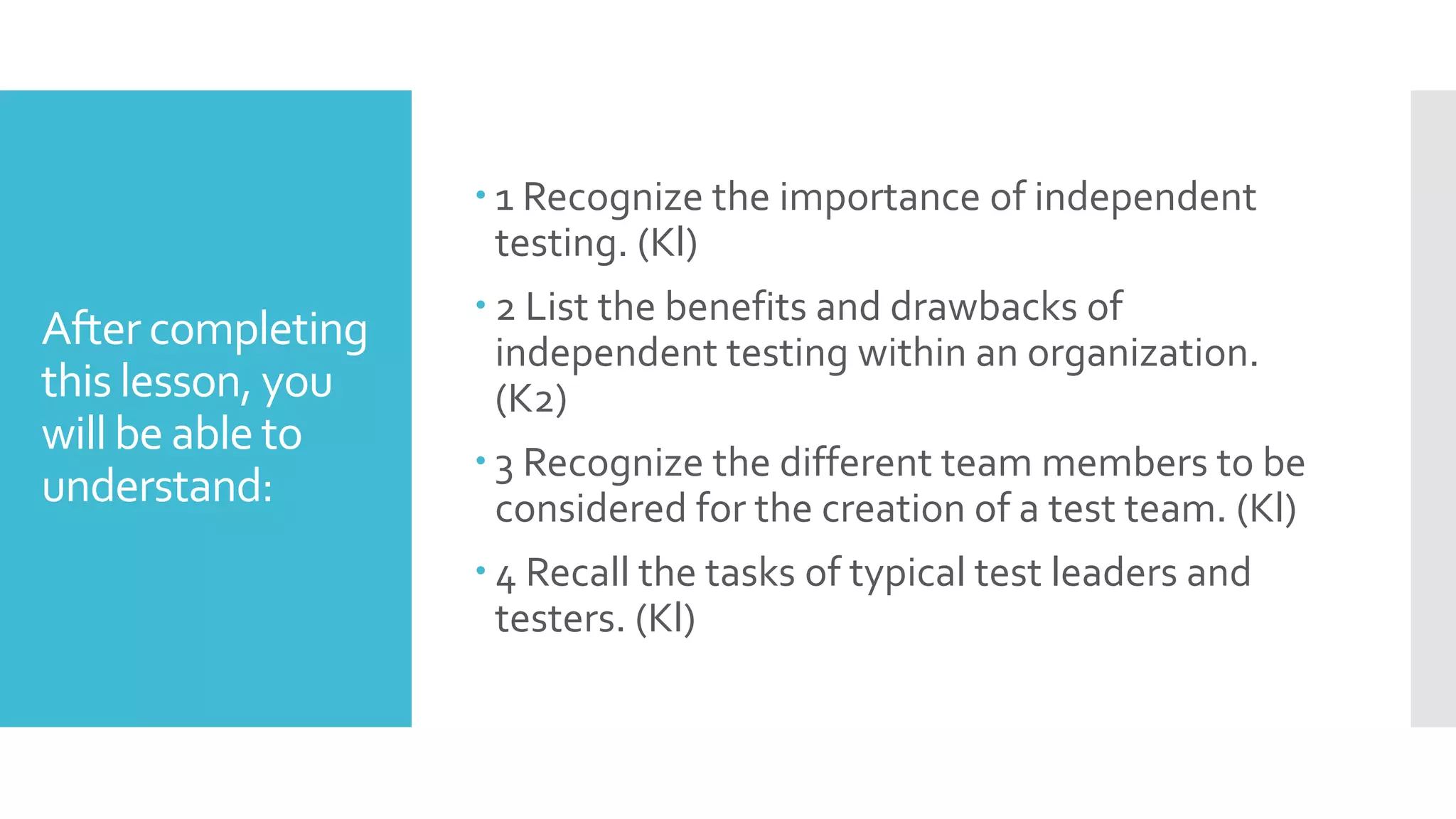 After completing
this lesson, you
will be able to
understand:
 1 Recognize the importance of independent
testing. (Kl)
 2 List the benefits and drawbacks of
independent testing within an organization.
(K2)
 3 Recognize the different team members to be
considered for the creation of a test team. (Kl)
 4 Recall the tasks of typical test leaders and
testers. (Kl)
 