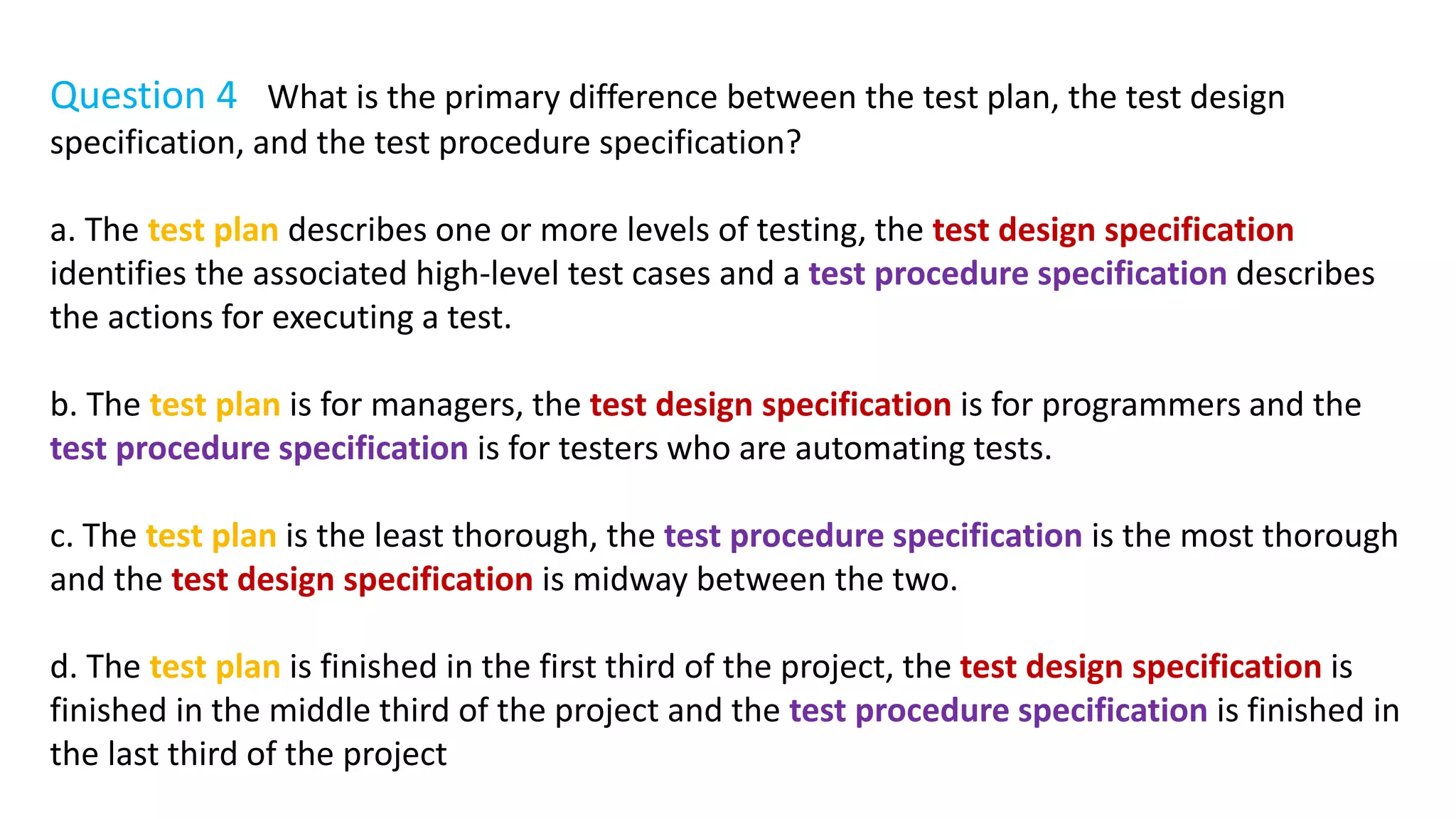 Question 4 What is the primary difference between the test plan, the test design
specification, and the test procedure specification?
a. The test plan describes one or more levels of testing, the test design specification
identifies the associated high-level test cases and a test procedure specification describes
the actions for executing a test.
b. The test plan is for managers, the test design specification is for programmers and the
test procedure specification is for testers who are automating tests.
c. The test plan is the least thorough, the test procedure specification is the most thorough
and the test design specification is midway between the two.
d. The test plan is finished in the first third of the project, the test design specification is
finished in the middle third of the project and the test procedure specification is finished in
the last third of the project
 