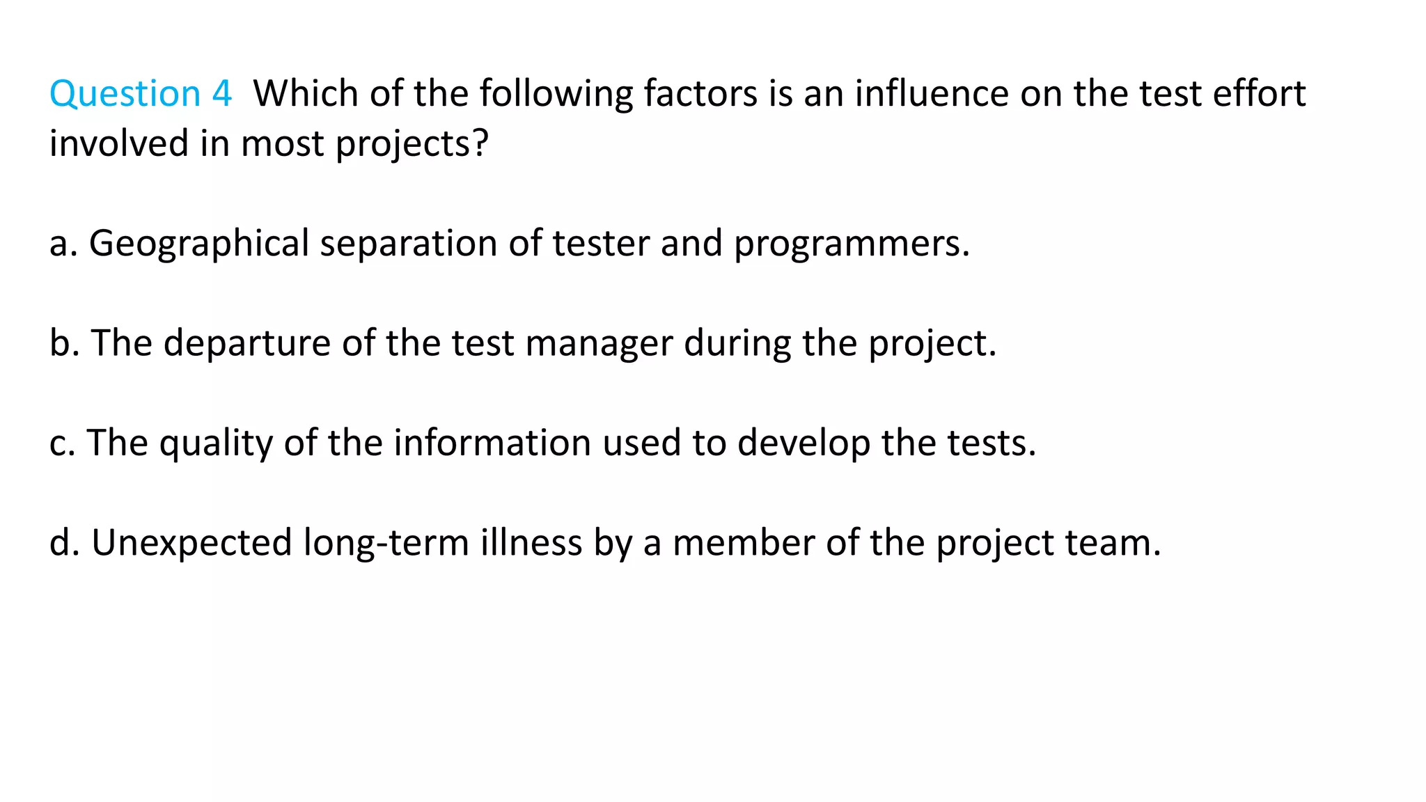 Question 4 Which of the following factors is an influence on the test effort
involved in most projects?
a. Geographical separation of tester and programmers.
b. The departure of the test manager during the project.
c. The quality of the information used to develop the tests.
d. Unexpected long-term illness by a member of the project team.
 