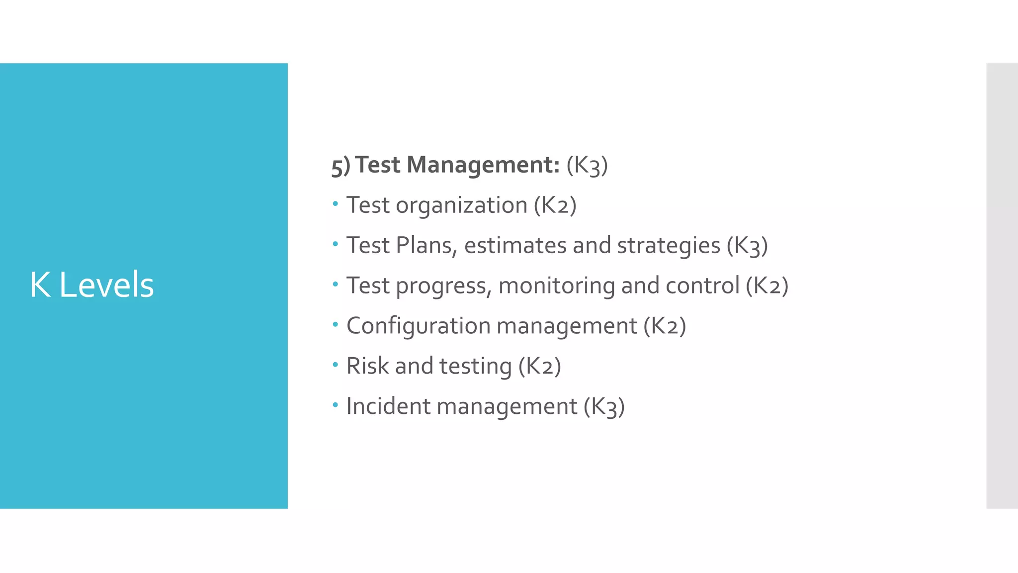K Levels
5)Test Management: (K3)
 Test organization (K2)
 Test Plans, estimates and strategies (K3)
 Test progress, monitoring and control (K2)
 Configuration management (K2)
 Risk and testing (K2)
 Incident management (K3)
 