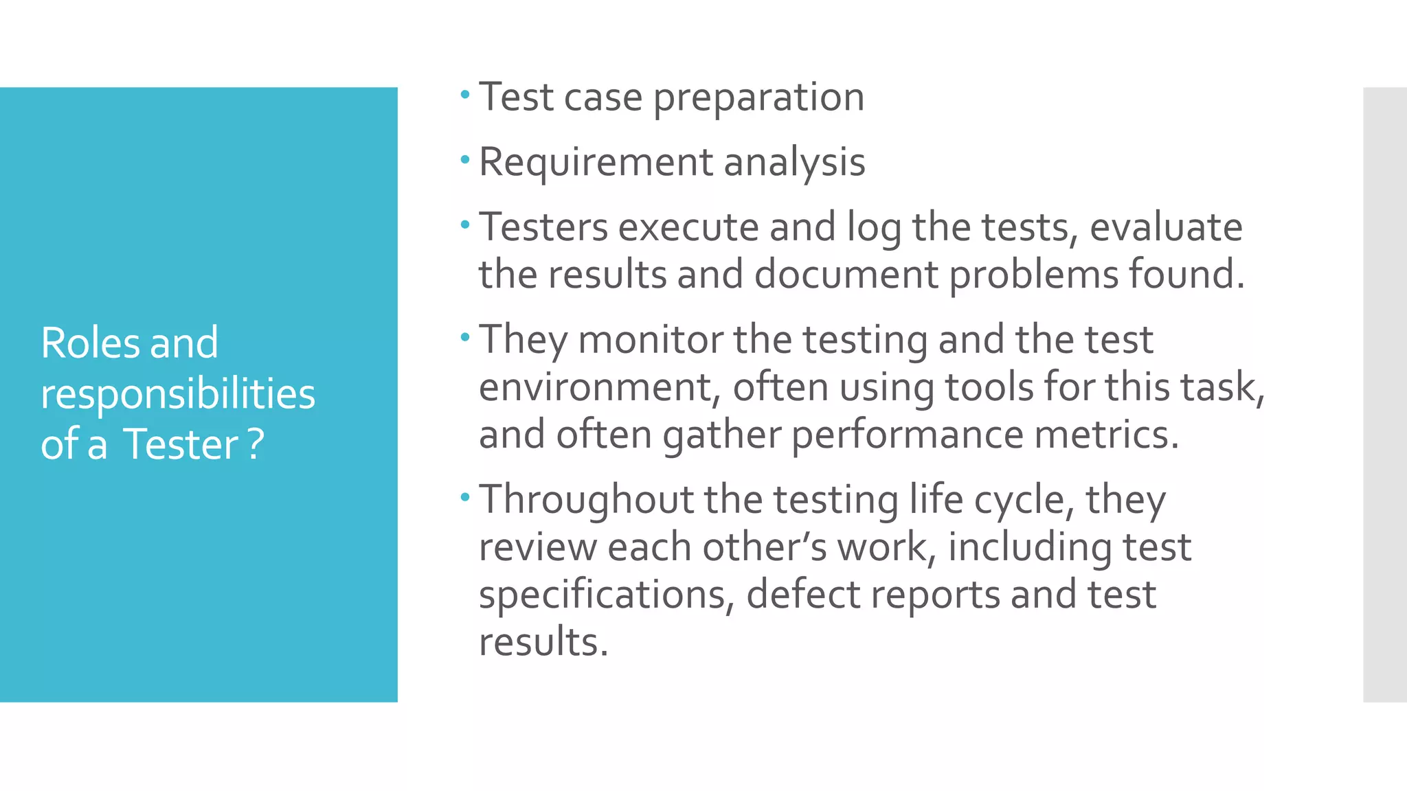 Roles and
responsibilities
of a Tester ?
Test case preparation
Requirement analysis
Testers execute and log the tests, evaluate
the results and document problems found.
They monitor the testing and the test
environment, often using tools for this task,
and often gather performance metrics.
Throughout the testing life cycle, they
review each other’s work, including test
specifications, defect reports and test
results.
 