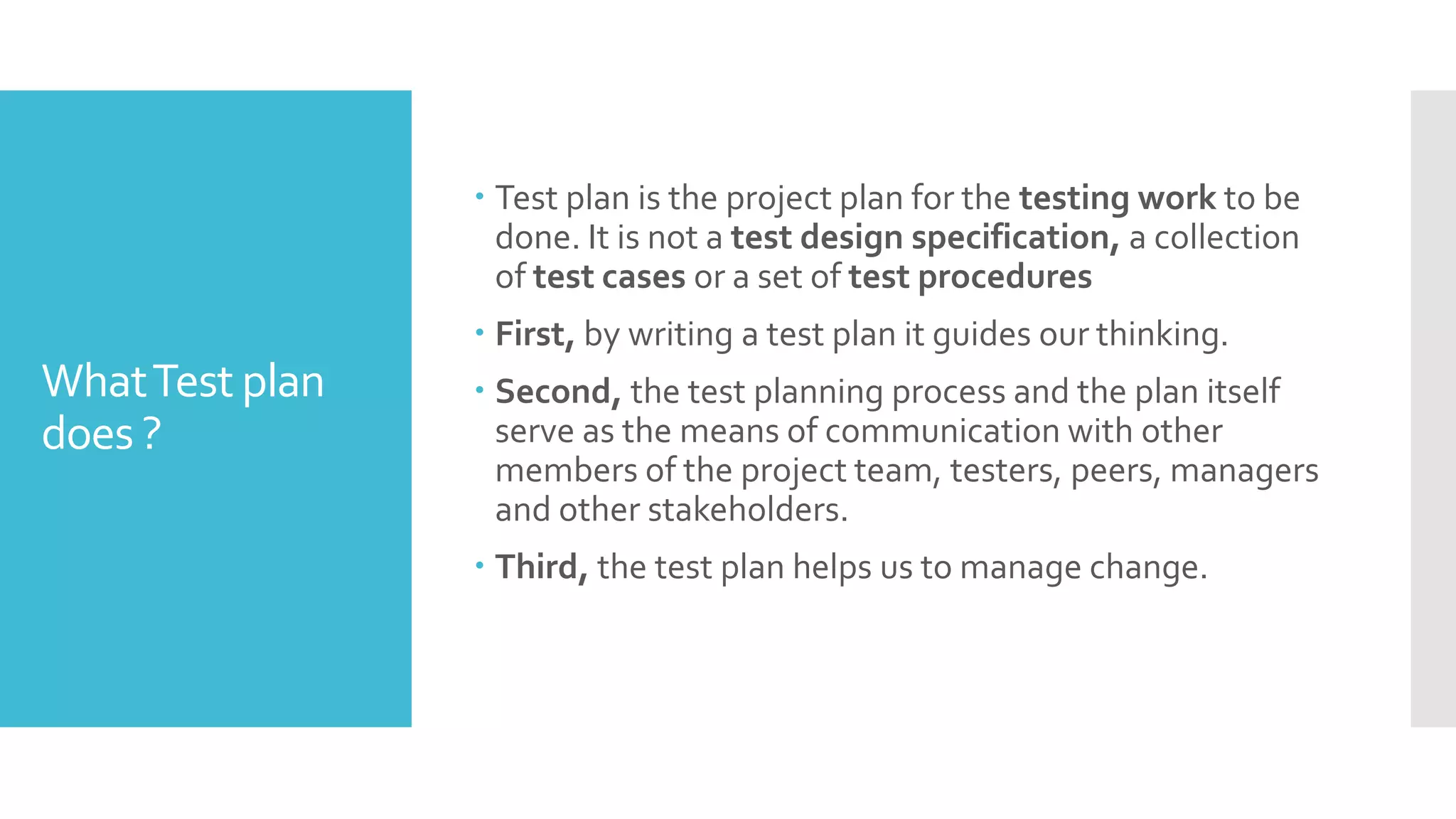 WhatTest plan
does ?
 Test plan is the project plan for the testing work to be
done. It is not a test design specification, a collection
of test cases or a set of test procedures
 First, by writing a test plan it guides our thinking.
 Second, the test planning process and the plan itself
serve as the means of communication with other
members of the project team, testers, peers, managers
and other stakeholders.
 Third, the test plan helps us to manage change.
 