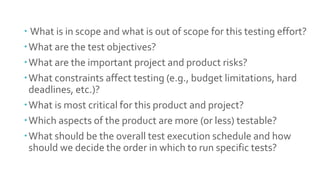 Fundamental
test process
(Revise)
 What is in scope and what is out of scope for this testing effort?
What are the test objectives?
What are the important project and product risks?
What constraints affect testing (e.g., budget limitations, hard
deadlines, etc.)?
What is most critical for this product and project?
Which aspects of the product are more (or less) testable?
What should be the overall test execution schedule and how
should we decide the order in which to run specific tests?
 