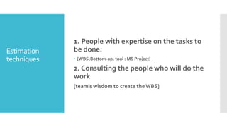 Estimation
techniques
1. People with expertise on the tasks to
be done:
 [WBS,Bottom-up, tool : MS Project]
2. Consulting the people who will do the
work
[team's wisdom to create theWBS]
 