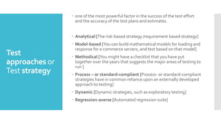 Test
approaches or
Test strategy
 one of the most powerful factor in the success of the test effort
and the accuracy of the test plans and estimates.
 Analytical [The risk-based strategy /requirement based strategy]
 Model-based [You can build mathematical models for loading and
response for e commerce servers, and test based on that model]
 Methodical [You might have a checklist that you have put
together over the years that suggests the major areas of testing to
run ]
 Process – or standard-compliant [Process- or standard-compliant
strategies have in common reliance upon an externally developed
approach to testing]
 Dynamic [Dynamic strategies, such as exploratory testing]
 Regression-averse [Automated regression suite]
 