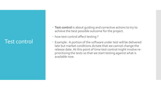 Test control
 Test control is about guiding and corrective actions to try to
achieve the best possible outcome for the project.
 how test control affect testing ?
 Example : A portion of the software under test will be delivered
late but market conditions dictate that we cannot change the
release date. At this point of time test control might involve re-
prioritizing the tests so that we start testing against what is
available now.
 