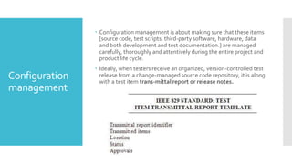 Configuration
management
 Configuration management is about making sure that these items
[source code, test scripts, third-party software, hardware, data
and both development and test documentation.] are managed
carefully, thoroughly and attentively during the entire project and
product life cycle.
 Ideally, when testers receive an organized, version-controlled test
release from a change-managed source code repository, it is along
with a test item trans-mittal report or release notes.
 