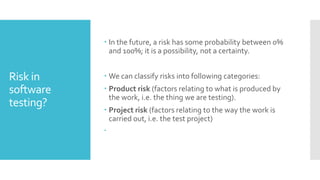 Risk in
software
testing?
 In the future, a risk has some probability between 0%
and 100%; it is a possibility, not a certainty.
 We can classify risks into following categories:
 Product risk (factors relating to what is produced by
the work, i.e. the thing we are testing).
 Project risk (factors relating to the way the work is
carried out, i.e. the test project)

 