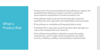 What is
Product Risk
 Product risk is the risk associated with the software or system, the
possibility that software or system may fail to satisfy end
user/customers expectations is known as product risk.
 If the software skips some key function that the customers
specified, the users required or the stakeholders were promised.
 If the software is unreliable and frequently fails to work.
 If software fail in ways that cause financial or other damage to a
user or the company that user works for.
 If the software has problems related to a particular quality
characteristic, which might not be functionality, but rather
security, reliability, usability, maintainability or performance.
 