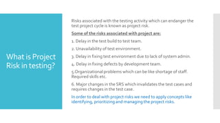 What is Project
Risk in testing?
Risks associated with the testing activity which can endanger the
test project cycle is known as project risk.
Some of the risks associated with project are:
1. Delay in the test build to test team.
2. Unavailability of test environment.
3. Delay in fixing test environment due to lack of system admin.
4. Delay in fixing defects by development team.
5.Organizational problems which can be like shortage of staff.
Required skills etc.
6. Major changes in the SRS which invalidates the test cases and
requires changes in the test case.
In order to deal with project risks we need to apply concepts like
identifying, prioritizing and managing the project risks.
 