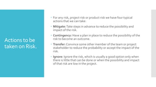 Actions to be
taken on Risk.
 For any risk, project risk or product risk we have four typical
actions that we can take:
 Mitigate:Take steps in advance to reduce the possibility and
impact of the risk.
 Contingency: Have a plan in place to reduce the possibility of the
risk to become an outcome.
 Transfer: Convince some other member of the team or project
stakeholder to reduce the probability or accept the impact of the
risk.
 Ignore: Ignore the risk, which is usually a good option only when
there is little that can be done or when the possibility and impact
of that risk are low in the project.
 