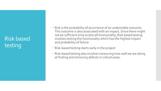 Risk based
testing
 Risk is the probability of occurrence of an undesirable outcome.
This outcome is also associated with an impact. Since there might
not be sufficient time to test all functionality, Risk based testing
involves testing the functionality which has the highest impact
and probability of failure.
 Risk-based testing starts early in the project
 Risk-based testing also involves measuring how well we are doing
at finding and removing defects in critical areas.
 