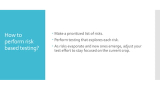 How to
perform risk
based testing?
 Make a prioritized list of risks.
 Perform testing that explores each risk.
 As risks evaporate and new ones emerge, adjust your
test effort to stay focused on the current crop.
 