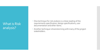 What is Risk
analysis?
 One technique for risk analysis is a close reading of the
requirements specification, design specifications, user
documentation and other items.
 Another technique is brainstorming with many of the project
stakeholders.
 