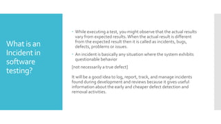What is an
Incident in
software
testing?
 While executing a test, you might observe that the actual results
vary from expected results.When the actual result is different
from the expected result then it is called as incidents, bugs,
defects, problems or issues.
 An incident is basically any situation where the system exhibits
questionable behavior
[not necessarily a true defect]
It will be a good idea to log, report, track, and manage incidents
found during development and reviews because it gives useful
information about the early and cheaper defect detection and
removal activities.
 