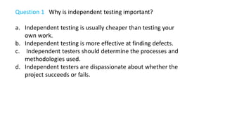 Question 1 Why is independent testing important?
a. Independent testing is usually cheaper than testing your
own work.
b. Independent testing is more effective at finding defects.
c. Independent testers should determine the processes and
methodologies used.
d. Independent testers are dispassionate about whether the
project succeeds or fails.
 