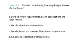 Question 2 Which of the following is among the typical tasks
of a test leader?
a. Develop system requirements, design specifications and
usage models.
b. Handle all test automation duties.
c. Keep tests and test coverage hidden from programmers.
d. Gather and report test progress metrics.
 