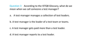 Question 3 According to the ISTQB Glossary, what do we
mean when we call someone a test manager?
a. A test manager manages a collection of test leaders.
b. A test manager is the leader of a test team or teams.
c. A test manager gets paid more than a test leader.
d. A test manager reports to a test leader.
 