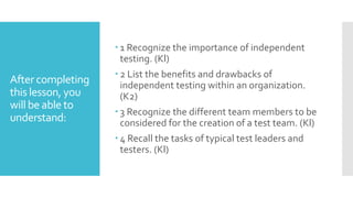 After completing
this lesson, you
will be able to
understand:
 1 Recognize the importance of independent
testing. (Kl)
 2 List the benefits and drawbacks of
independent testing within an organization.
(K2)
 3 Recognize the different team members to be
considered for the creation of a test team. (Kl)
 4 Recall the tasks of typical test leaders and
testers. (Kl)
 