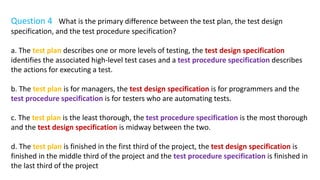 Question 4 What is the primary difference between the test plan, the test design
specification, and the test procedure specification?
a. The test plan describes one or more levels of testing, the test design specification
identifies the associated high-level test cases and a test procedure specification describes
the actions for executing a test.
b. The test plan is for managers, the test design specification is for programmers and the
test procedure specification is for testers who are automating tests.
c. The test plan is the least thorough, the test procedure specification is the most thorough
and the test design specification is midway between the two.
d. The test plan is finished in the first third of the project, the test design specification is
finished in the middle third of the project and the test procedure specification is finished in
the last third of the project
 