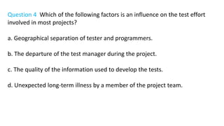 Question 4 Which of the following factors is an influence on the test effort
involved in most projects?
a. Geographical separation of tester and programmers.
b. The departure of the test manager during the project.
c. The quality of the information used to develop the tests.
d. Unexpected long-term illness by a member of the project team.
 