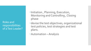 Roles and
responsibilities
of aTest Leader?
Initiation , Planning, Execution,
Monitoring and Controlling , Closing
phase
devise the test objectives, organizational
test policies, test strategies and test
plans.
Automation – Analysis
 