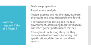 Roles and
responsibilities
of a Tester ?
Test case preparation
Requirement analysis
Testers execute and log the tests, evaluate
the results and document problems found.
They monitor the testing and the test
environment, often using tools for this task,
and often gather performance metrics.
Throughout the testing life cycle, they
review each other’s work, including test
specifications, defect reports and test
results.
 
