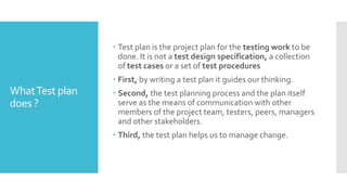 WhatTest plan
does ?
 Test plan is the project plan for the testing work to be
done. It is not a test design specification, a collection
of test cases or a set of test procedures
 First, by writing a test plan it guides our thinking.
 Second, the test planning process and the plan itself
serve as the means of communication with other
members of the project team, testers, peers, managers
and other stakeholders.
 Third, the test plan helps us to manage change.
 