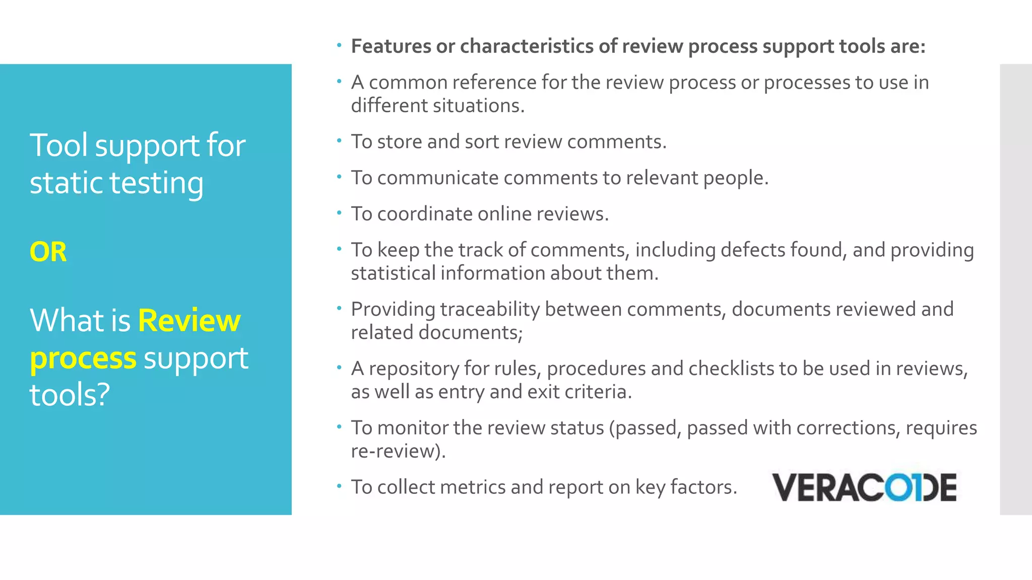 Tool support for
static testing
OR
What is Review
process support
tools?
 Features or characteristics of review process support tools are:
 A common reference for the review process or processes to use in
different situations.
 To store and sort review comments.
 To communicate comments to relevant people.
 To coordinate online reviews.
 To keep the track of comments, including defects found, and providing
statistical information about them.
 Providing traceability between comments, documents reviewed and
related documents;
 A repository for rules, procedures and checklists to be used in reviews,
as well as entry and exit criteria.
 To monitor the review status (passed, passed with corrections, requires
re-review).
 To collect metrics and report on key factors.
 