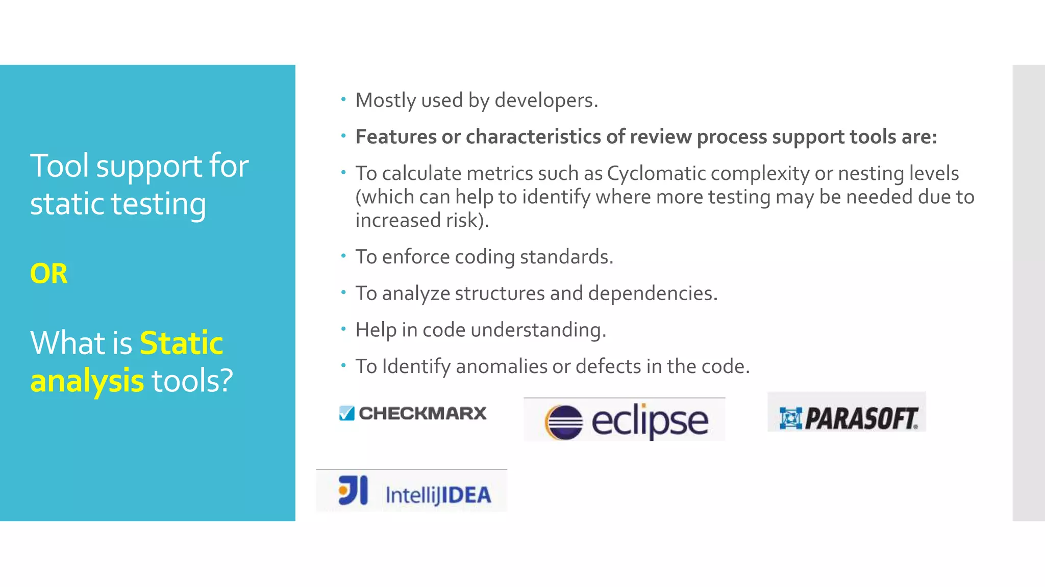 Tool support for
static testing
OR
What is Static
analysis tools?
 Mostly used by developers.
 Features or characteristics of review process support tools are:
 To calculate metrics such as Cyclomatic complexity or nesting levels
(which can help to identify where more testing may be needed due to
increased risk).
 To enforce coding standards.
 To analyze structures and dependencies.
 Help in code understanding.
 To Identify anomalies or defects in the code.
 
