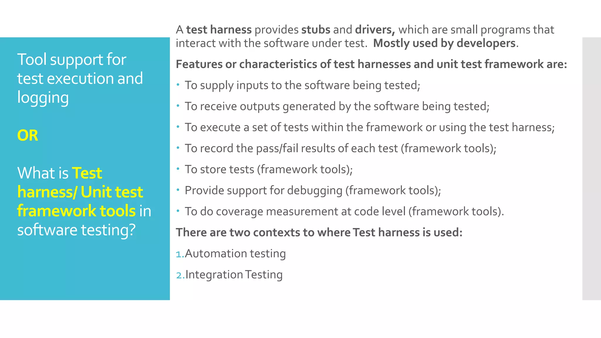 Tool support for
test execution and
logging
OR
What is Test
harness/Unit test
framework tools in
software testing?
A test harness provides stubs and drivers, which are small programs that
interact with the software under test. Mostly used by developers.
Features or characteristics of test harnesses and unit test framework are:
 To supply inputs to the software being tested;
 To receive outputs generated by the software being tested;
 To execute a set of tests within the framework or using the test harness;
 To record the pass/fail results of each test (framework tools);
 To store tests (framework tools);
 Provide support for debugging (framework tools);
 To do coverage measurement at code level (framework tools).
There are two contexts to whereTest harness is used:
1.Automation testing
2.IntegrationTesting
 