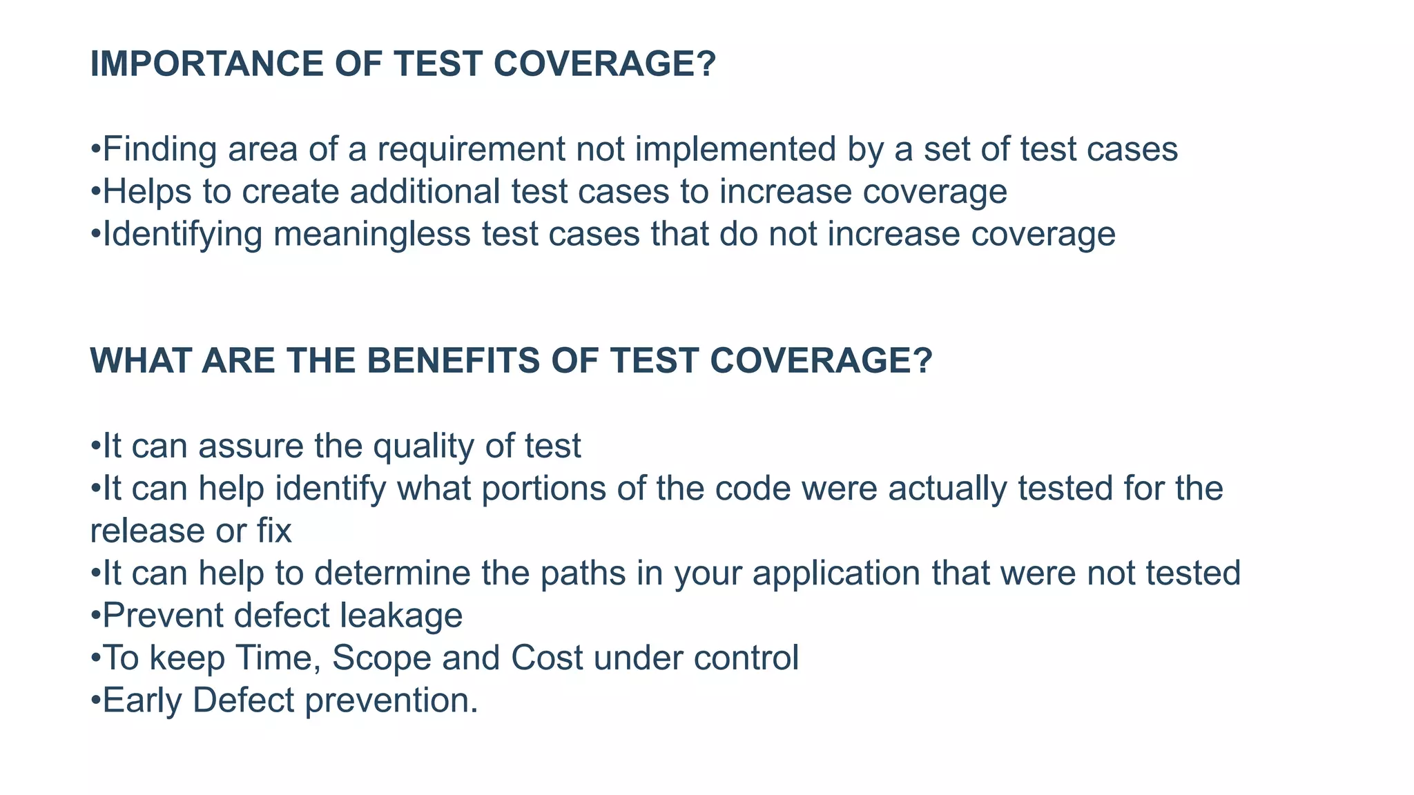IMPORTANCE OF TEST COVERAGE?
•Finding area of a requirement not implemented by a set of test cases
•Helps to create additional test cases to increase coverage
•Identifying meaningless test cases that do not increase coverage
WHAT ARE THE BENEFITS OF TEST COVERAGE?
•It can assure the quality of test
•It can help identify what portions of the code were actually tested for the
release or fix
•It can help to determine the paths in your application that were not tested
•Prevent defect leakage
•To keep Time, Scope and Cost under control
•Early Defect prevention.
 